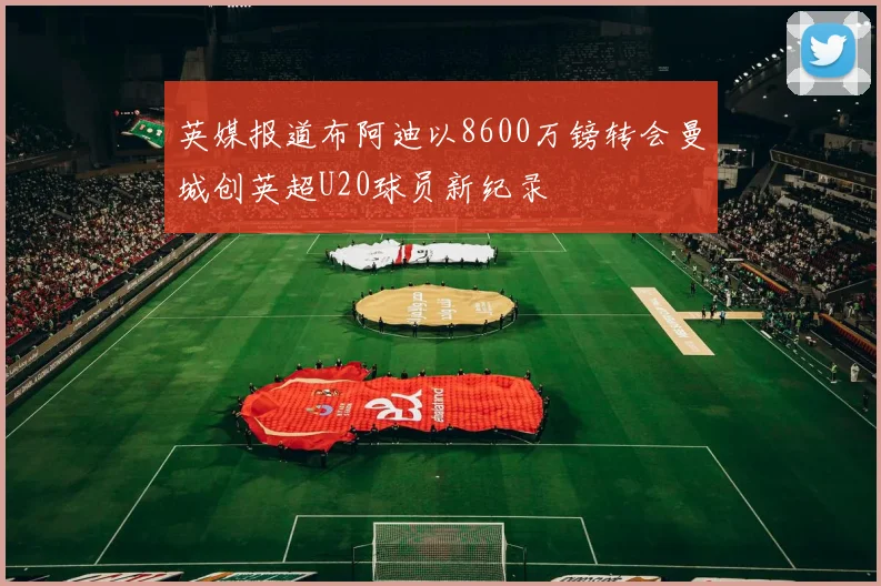 英媒报道布阿迪以8600万镑转会曼城创英超U20球员新纪录