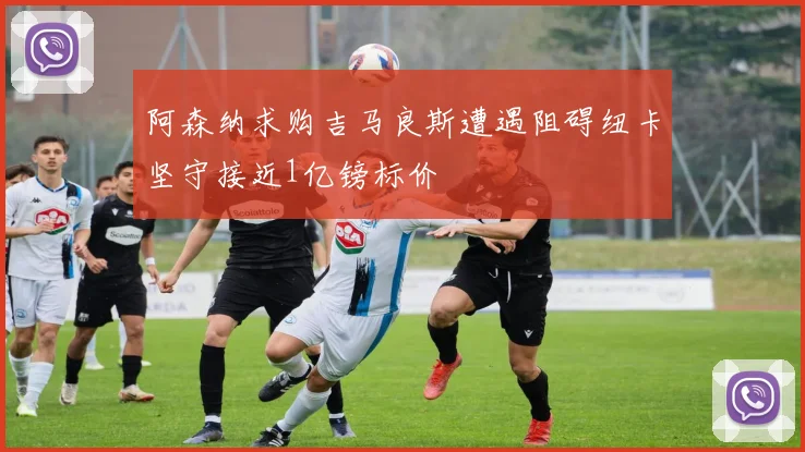 阿森纳求购吉马良斯遭遇阻碍纽卡坚守接近1亿镑标价