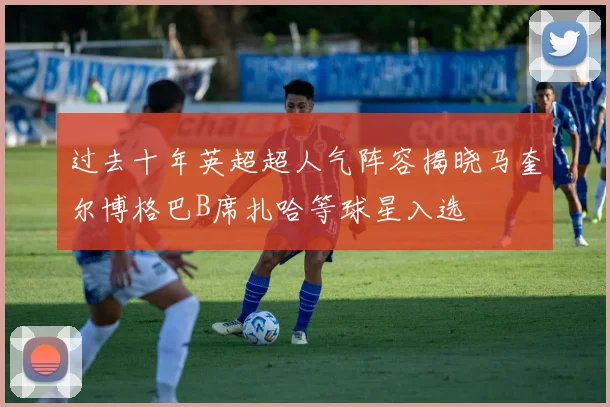 过去十年英超超人气阵容揭晓马奎尔博格巴B席扎哈等球星入选
