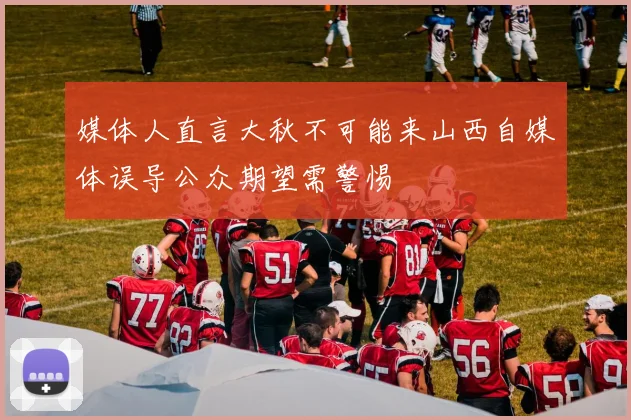 媒体人直言大秋不可能来山西自媒体误导公众期望需警惕