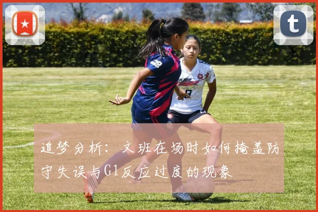 追梦分析：文班在场时如何掩盖防守失误与G1反应过度的现象