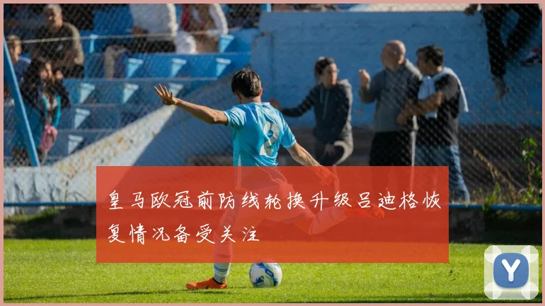 皇马欧冠前防线轮换升级吕迪格恢复情况备受关注