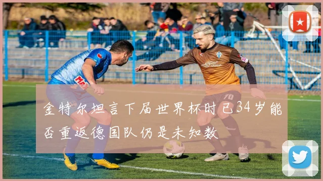 金特尔坦言下届世界杯时已34岁能否重返德国队仍是未知数