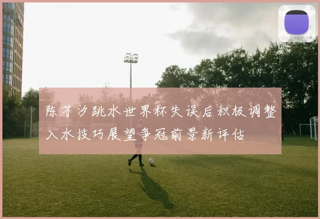 陈芋汐跳水世界杯失误后积极调整入水技巧展望争冠前景新评估