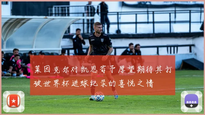 莱因克尔对凯恩寄予厚望期待其打破世界杯进球纪录的喜悦之情