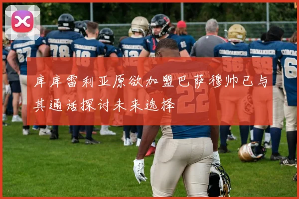库库雷利亚原欲加盟巴萨穆帅已与其通话探讨未来选择
