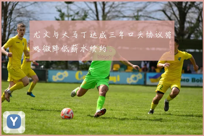 尤文与大马丁达成三年口头协议将略微降低薪水续约