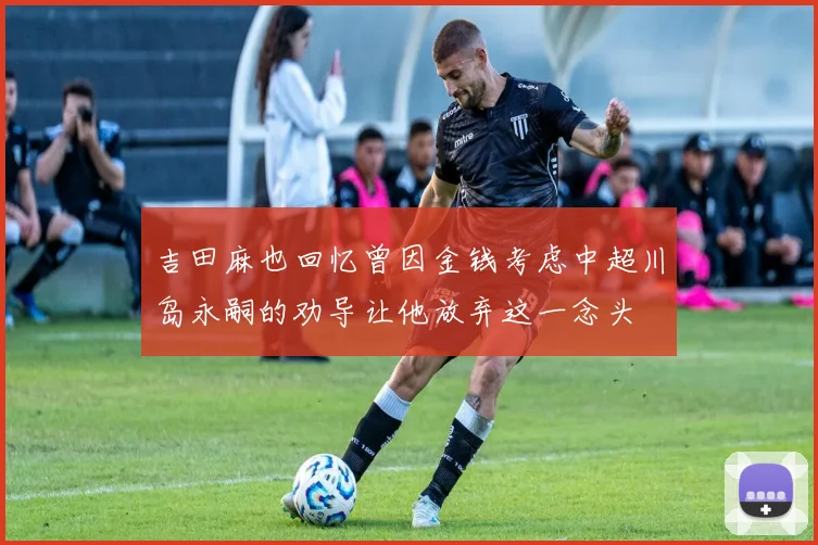 吉田麻也回忆曾因金钱考虑中超川岛永嗣的劝导让他放弃这一念头