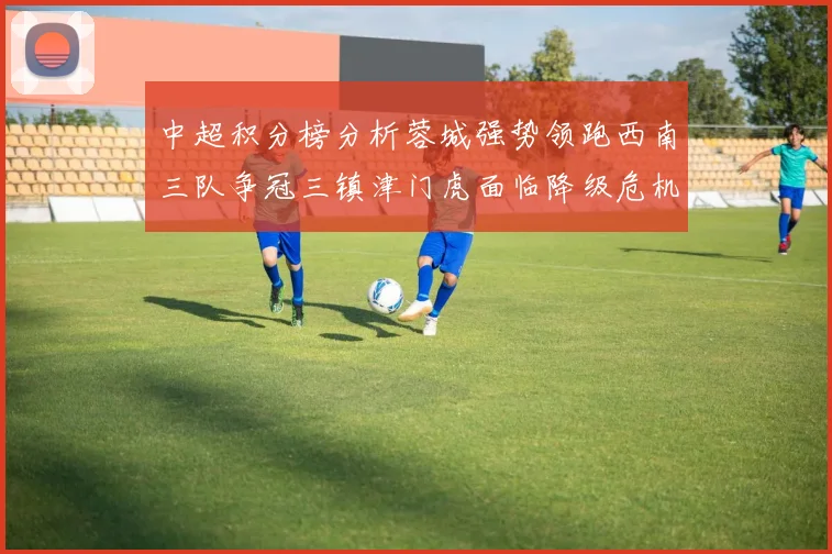 中超积分榜分析蓉城强势领跑西南三队争冠三镇津门虎面临降级危机