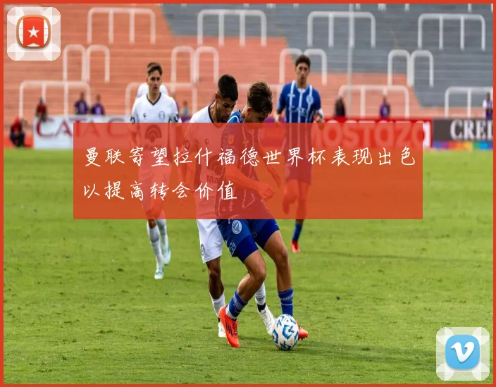 曼联寄望拉什福德世界杯表现出色以提高转会价值