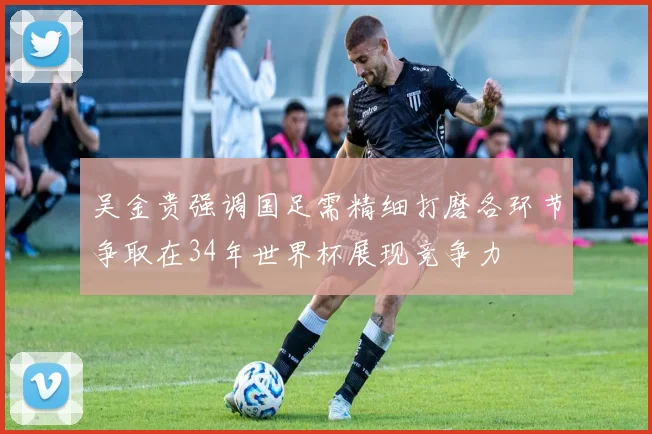 吴金贵强调国足需精细打磨各环节争取在34年世界杯展现竞争力