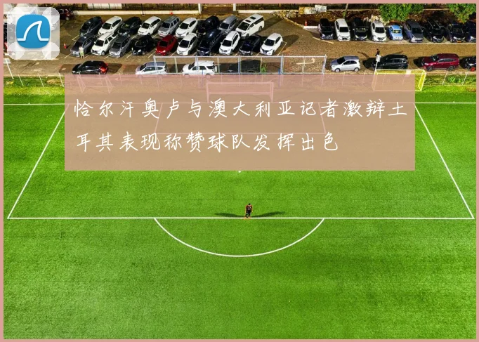 恰尔汗奥卢与澳大利亚记者激辩土耳其表现称赞球队发挥出色
