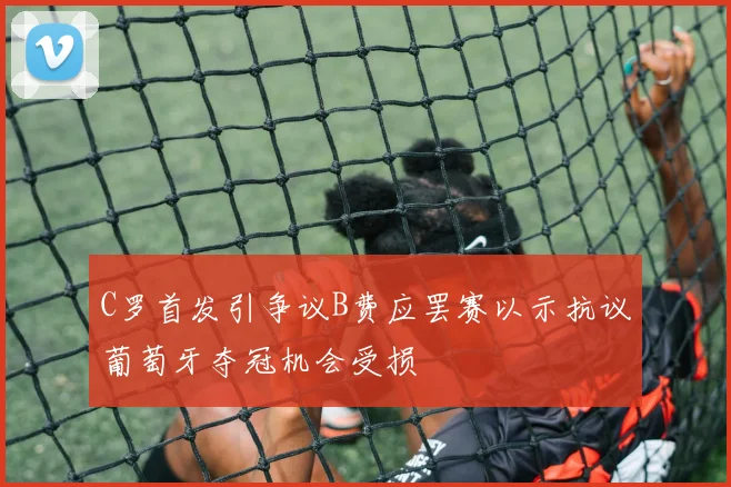 C罗首发引争议B费应罢赛以示抗议葡萄牙夺冠机会受损