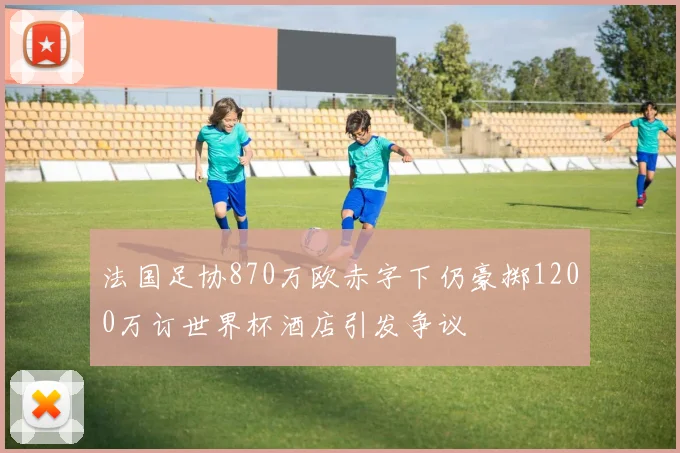 法国足协870万欧赤字下仍豪掷1200万订世界杯酒店引发争议
