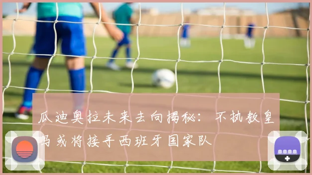 瓜迪奥拉未来去向揭秘：不执教皇马或将接手西班牙国家队