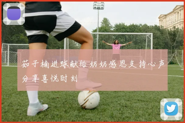 茹子楠进球献给奶奶感恩支持心声分享喜悦时刻