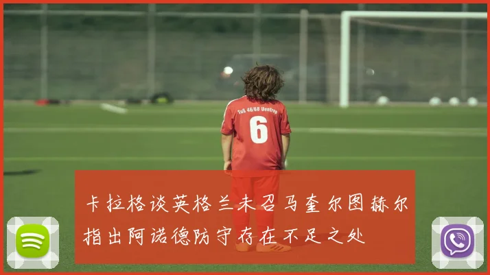 卡拉格谈英格兰未召马奎尔图赫尔指出阿诺德防守存在不足之处