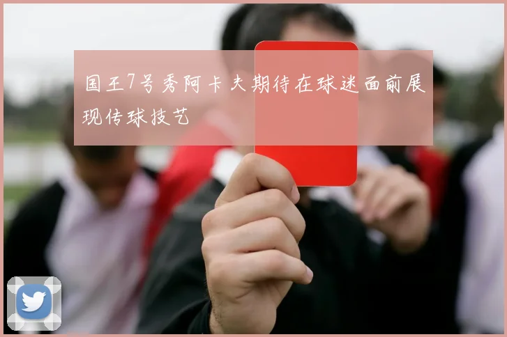 国王7号秀阿卡夫期待在球迷面前展现传球技艺