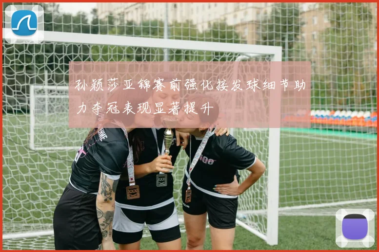 孙颖莎亚锦赛前强化接发球细节助力夺冠表现显著提升
