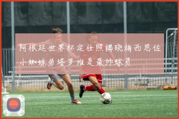 阿根廷世界杯定妆照揭晓梅西恩佐小蜘蛛劳塔罗谁是最帅球员