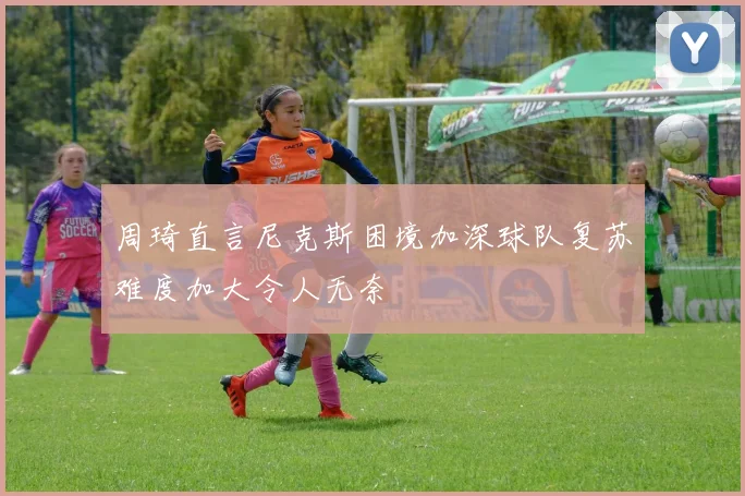 周琦直言尼克斯困境加深球队复苏难度加大令人无奈